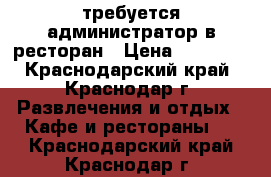 требуется администратор в ресторан › Цена ­ 22 000 - Краснодарский край, Краснодар г. Развлечения и отдых » Кафе и рестораны   . Краснодарский край,Краснодар г.